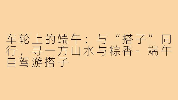 车轮上的端午：与“搭子”同行，寻一方山水与粽香-端午自驾游搭子