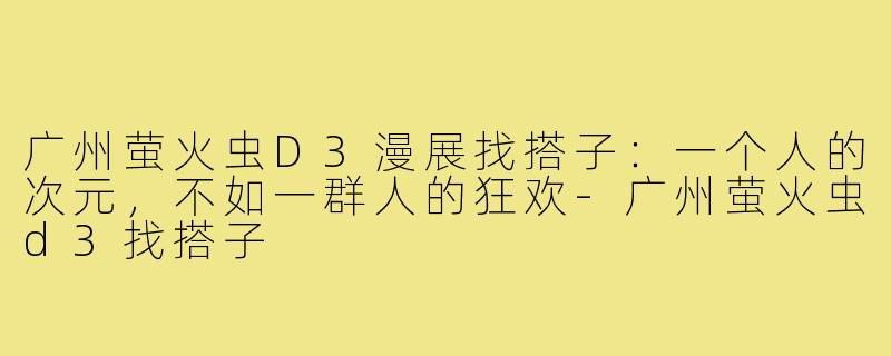 广州萤火虫D3漫展找搭子:一个人的次元,不如一群人的狂欢-广州萤火虫d3找搭子
