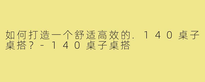 如何打造一个舒适高效的.140桌子桌搭?-140桌子桌搭