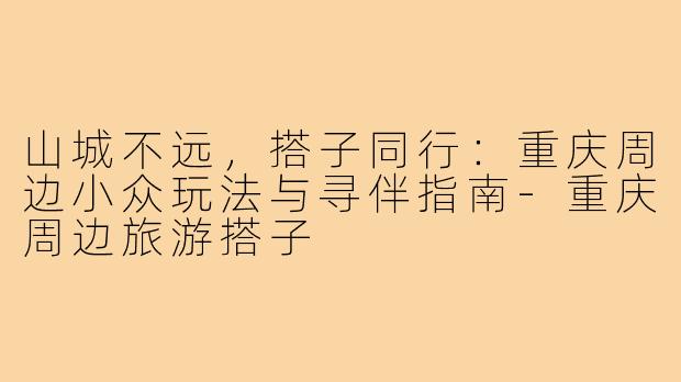 山城不远，搭子同行：重庆周边小众玩法与寻伴指南-重庆周边旅游搭子