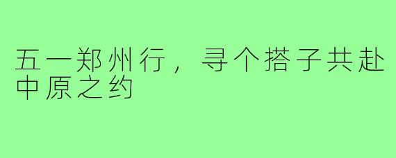 五一郑州行，寻个搭子共赴中原之约
