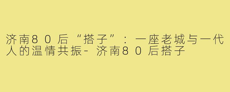 济南80后“搭子”:一座老城与一代人的温情共振-济南80后搭子