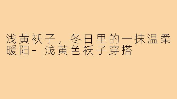 浅黄袄子,冬日里的一抹温柔暖阳-浅黄色袄子穿搭