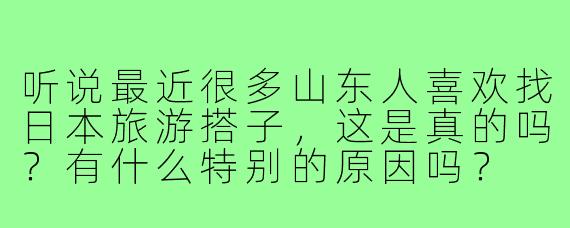 听说最近很多山东人喜欢找日本旅游搭子,这是真的吗?有什么特别的原因吗?