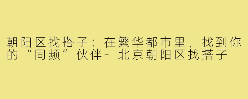 朝阳区找搭子：在繁华都市里，找到你的“同频”伙伴-北京朝阳区找搭子
