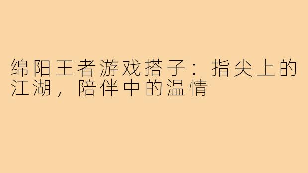 绵阳王者游戏搭子：指尖上的江湖，陪伴中的温情
