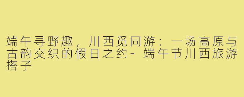 端午寻野趣，川西觅同游：一场高原与古韵交织的假日之约-端午节川西旅游搭子