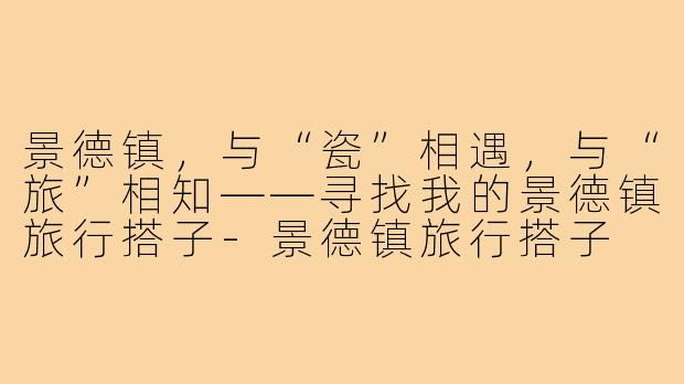 景德镇，与“瓷”相遇，与“旅”相知——寻找我的景德镇旅行搭子-景德镇旅行搭子
