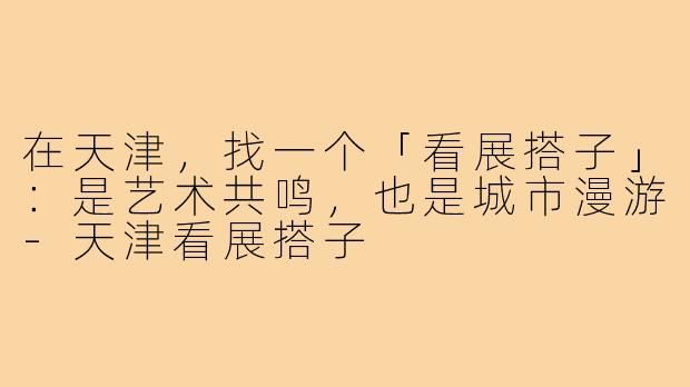 在天津,找一个「看展搭子」:是艺术共鸣,也是城市漫游-天津看展搭子