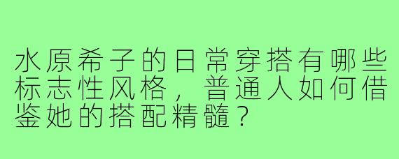 水原希子的日常穿搭有哪些标志性风格，普通人如何借鉴她的搭配精髓？