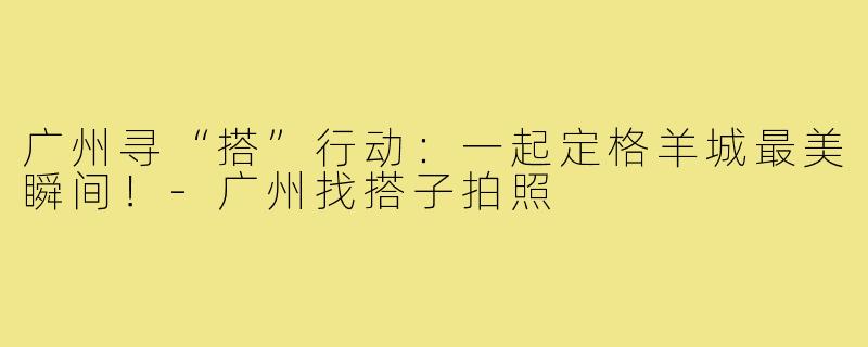 广州寻“搭”行动：一起定格羊城最美瞬间！-广州找搭子拍照
