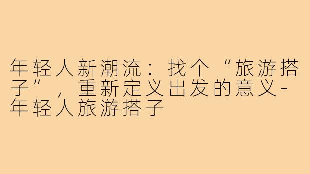 年轻人新潮流：找个“旅游搭子”，重新定义出发的意义-年轻人旅游搭子