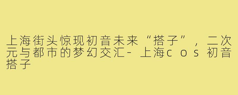 上海街头惊现初音未来“搭子”，二次元与都市的梦幻交汇-上海cos初音搭子
