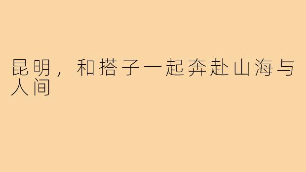昆明，和搭子一起奔赴山海与人间