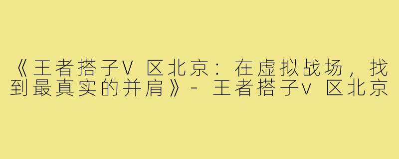 《王者搭子V区北京：在虚拟战场，找到最真实的并肩》-王者搭子v区北京
