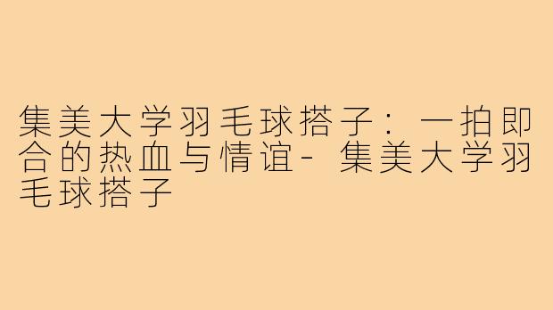 集美大学羽毛球搭子：一拍即合的热血与情谊-集美大学羽毛球搭子