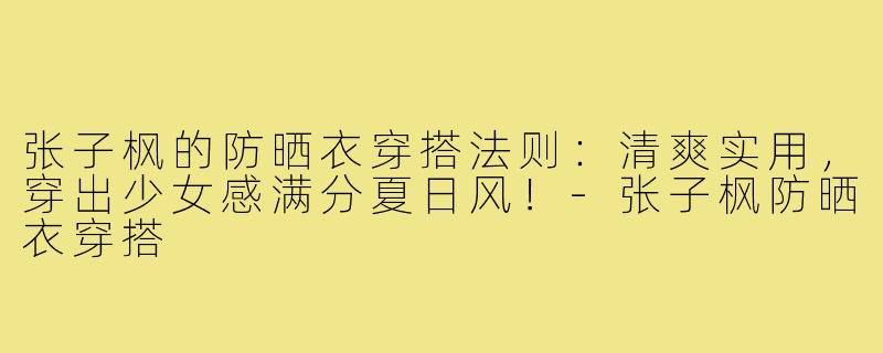 张子枫的防晒衣穿搭法则：清爽实用，穿出少女感满分夏日风！-张子枫防晒衣穿搭