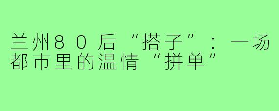 兰州80后“搭子”：一场都市里的温情“拼单”