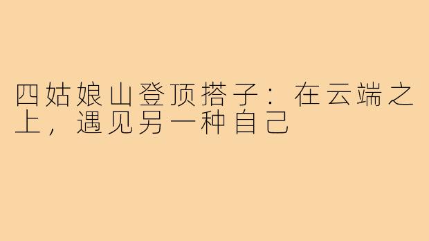 四姑娘山登顶搭子：在云端之上，遇见另一种自己