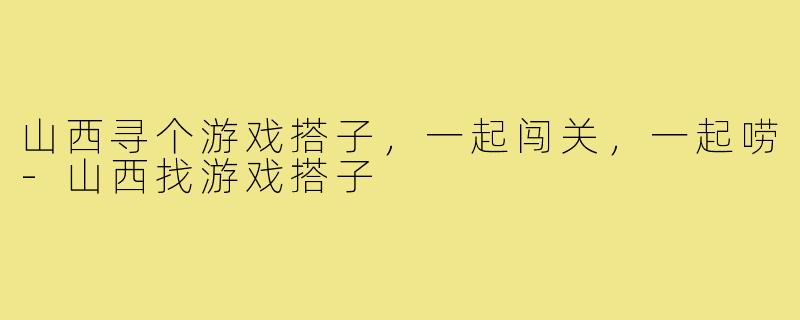 山西寻个游戏搭子，一起闯关，一起唠-山西找游戏搭子
