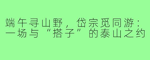 端午寻山野,岱宗觅同游:一场与“搭子”的泰山之约