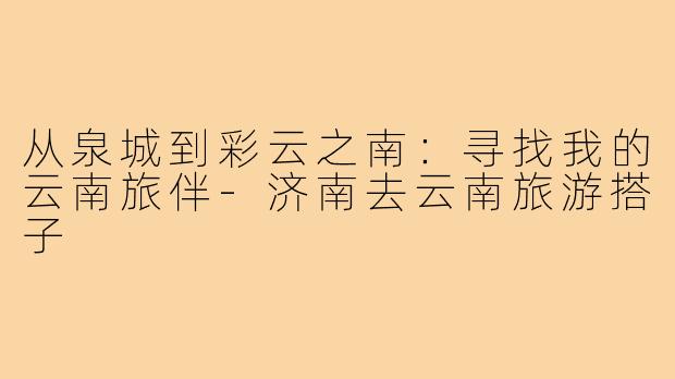 从泉城到彩云之南:寻找我的云南旅伴-济南去云南旅游搭子