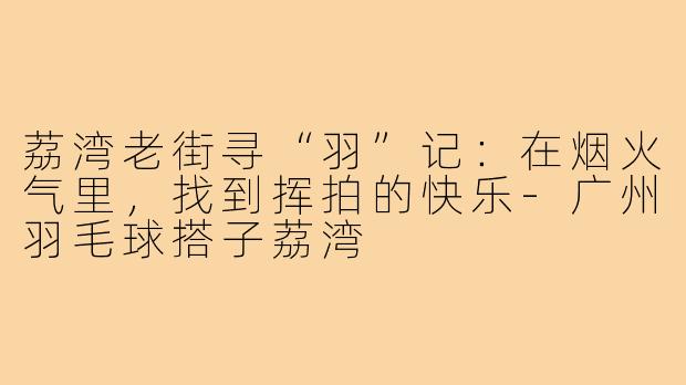 荔湾老街寻“羽”记：在烟火气里，找到挥拍的快乐-广州羽毛球搭子荔湾