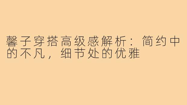 馨子穿搭高级感解析：简约中的不凡，细节处的优雅