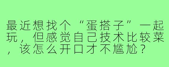 最近想找个“蛋搭子”一起玩，但感觉自己技术比较菜，该怎么开口才不尴尬？