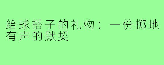 给球搭子的礼物：一份掷地有声的默契