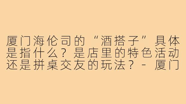 厦门海伦司的“酒搭子”具体是指什么?是店里的特色活动还是拼桌交友的玩法?-厦门海伦司酒搭子