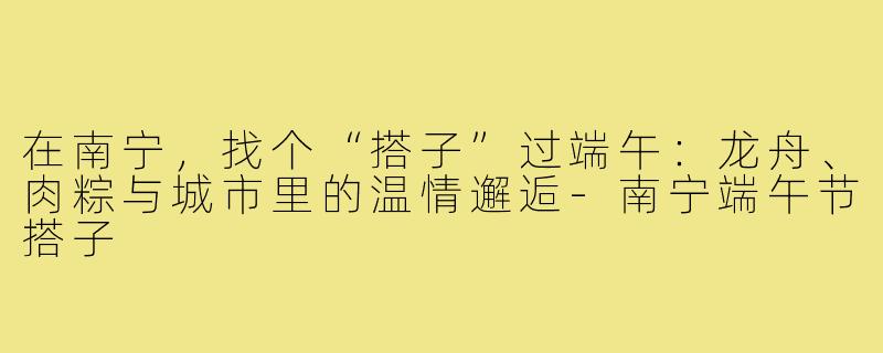 在南宁，找个“搭子”过端午：龙舟、肉粽与城市里的温情邂逅-南宁端午节搭子