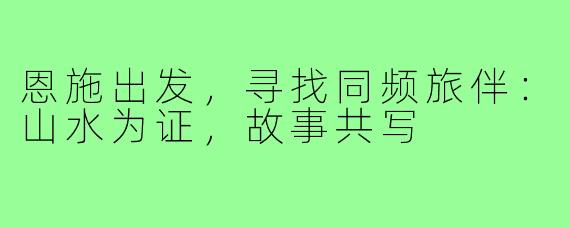 恩施出发，寻找同频旅伴：山水为证，故事共写