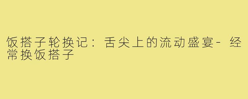 饭搭子轮换记：舌尖上的流动盛宴-经常换饭搭子