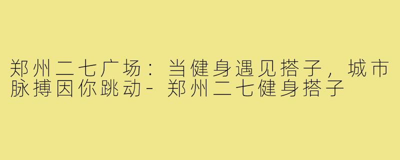 郑州二七广场：当健身遇见搭子，城市脉搏因你跳动-郑州二七健身搭子