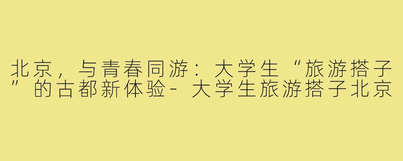 北京，与青春同游：大学生“旅游搭子”的古都新体验-大学生旅游搭子北京
