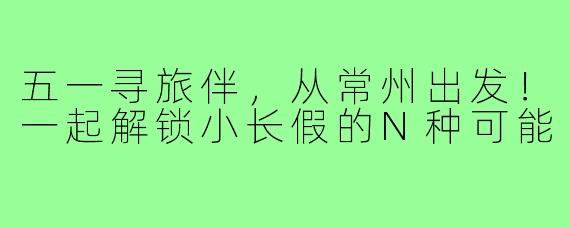五一寻旅伴,从常州出发!一起解锁小长假的N种可能