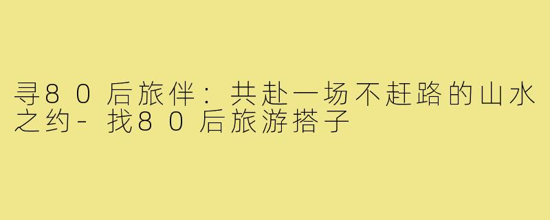 寻80后旅伴：共赴一场不赶路的山水之约-找80后旅游搭子