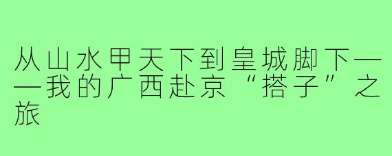 从山水甲天下到皇城脚下——我的广西赴京“搭子”之旅