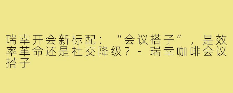 瑞幸开会新标配：“会议搭子”，是效率革命还是社交降级？-瑞幸咖啡会议搭子