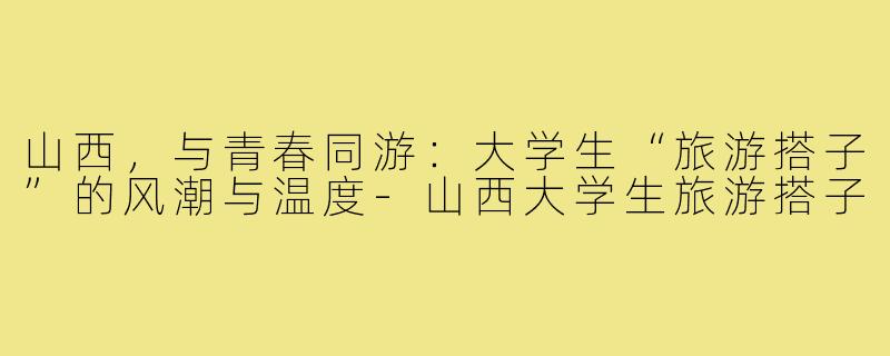 山西，与青春同游：大学生“旅游搭子”的风潮与温度-山西大学生旅游搭子