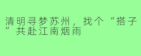 清明寻梦苏州，找个“搭子”共赴江南烟雨