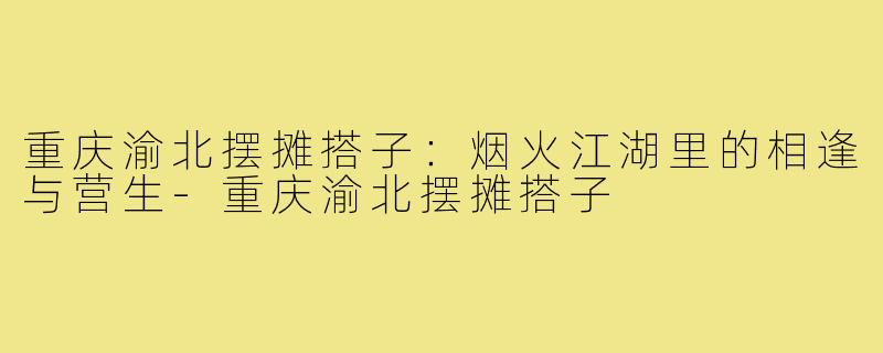重庆渝北摆摊搭子：烟火江湖里的相逢与营生-重庆渝北摆摊搭子