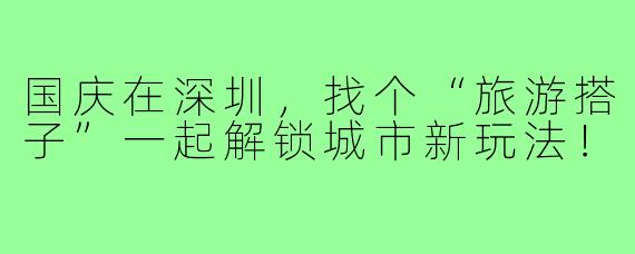 国庆在深圳,找个“旅游搭子”一起解锁城市新玩法!