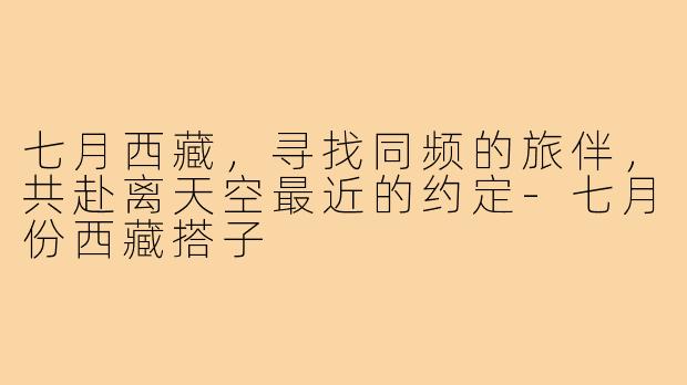 七月西藏，寻找同频的旅伴，共赴离天空最近的约定-七月份西藏搭子