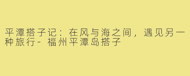 平潭搭子记：在风与海之间，遇见另一种旅行-福州平潭岛搭子