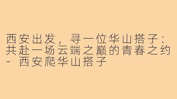 西安出发，寻一位华山搭子：共赴一场云端之巅的青春之约-西安爬华山搭子