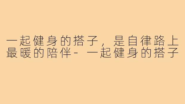 一起健身的搭子，是自律路上最暖的陪伴-一起健身的搭子