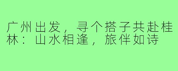 广州出发，寻个搭子共赴桂林：山水相逢，旅伴如诗
