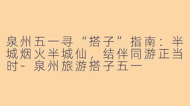 泉州五一寻“搭子”指南：半城烟火半城仙，结伴同游正当时-泉州旅游搭子五一